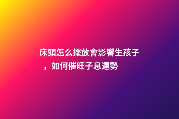 床頭怎么擺放會影響生孩子，如何催旺子息運勢